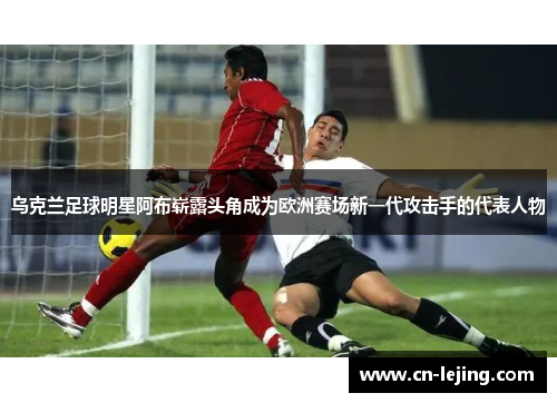 乌克兰足球明星阿布崭露头角成为欧洲赛场新一代攻击手的代表人物
