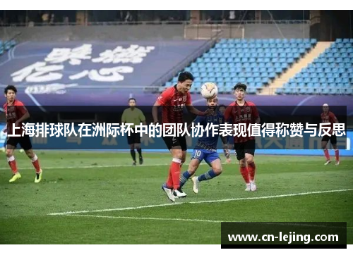 上海排球队在洲际杯中的团队协作表现值得称赞与反思