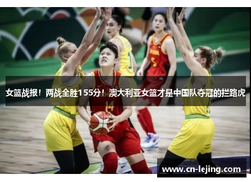 女篮战报！两战全胜155分！澳大利亚女篮才是中国队夺冠的拦路虎