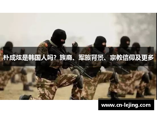 朴成炫是韩国人吗？族裔、军旅背景、宗教信仰及更多